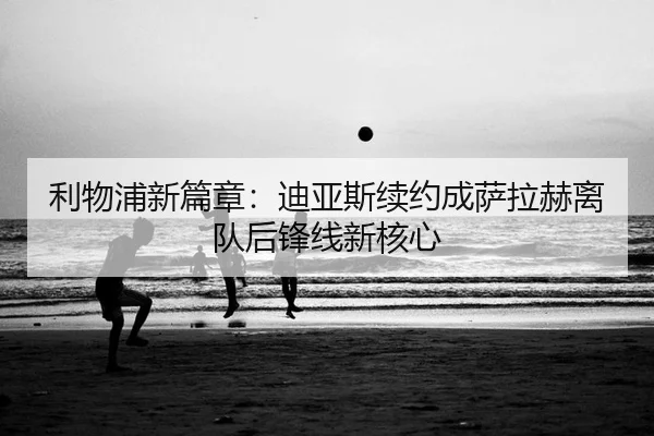 利物浦新篇章：迪亚斯续约成萨拉赫离队后锋线新核心