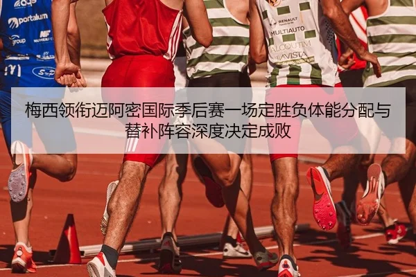 梅西领衔迈阿密国际季后赛一场定胜负体能分配与替补阵容深度决定成败